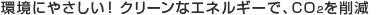 環境にやさしい！クリーンなエネルギーで、CO2を削減。